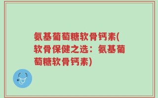 氨基葡萄糖软骨钙素(软骨保健之选：氨基葡萄糖软骨钙素)