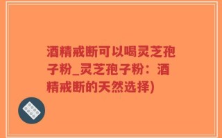 酒精戒断可以喝灵芝孢子粉_灵芝孢子粉：酒精戒断的天然选择)