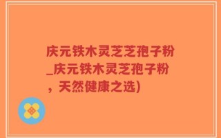 庆元铁木灵芝芝孢子粉_庆元铁木灵芝孢子粉，天然健康之选)