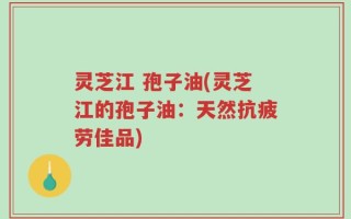 灵芝江 孢子油(灵芝江的孢子油：天然抗疲劳佳品)