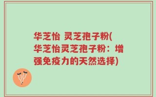 华芝怡 灵芝孢子粉(华芝怡灵芝孢子粉：增强免疫力的天然选择)