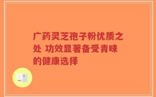 广药灵芝孢子粉优质之处 功效显著备受青睐的健康选择