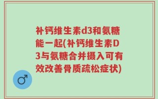 补钙维生素d3和氨糖能一起(补钙维生素D3与氨糖合并摄入可有效改善骨质疏松症状)
