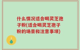 什么情况适合喝灵芝孢子粉(适合喝灵芝孢子粉的场景和注意事项)