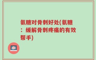 氨糖对骨刺好处(氨糖：缓解骨刺疼痛的有效帮手)