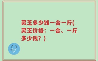 灵芝多少钱一合一斤(灵芝价格：一合、一斤多少钱？)