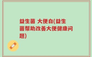 益生菌 大便白(益生菌帮助改善大便健康问题)