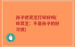 孙子把灵芝打碎好吗(碎灵芝：不是孙子的好习惯)