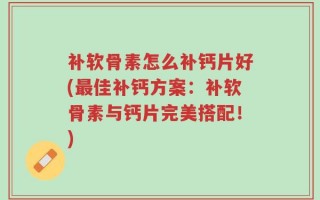 补软骨素怎么补钙片好(最佳补钙方案：补软骨素与钙片完美搭配！)