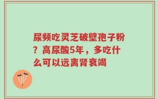 尿频吃灵芝破壁孢子粉？高尿酸5年，多吃什么可以远离肾衰竭