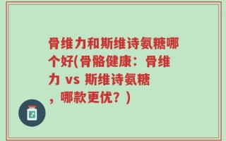 骨维力和斯维诗氨糖哪个好(骨骼健康：骨维力 vs 斯维诗氨糖，哪款更优？)