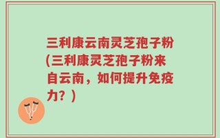 三利康云南灵芝孢子粉(三利康灵芝孢子粉来自云南，如何提升免疫力？)