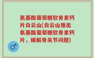 氨基酸葡萄糖软骨素钙片白云山(白云山推出氨基酸葡萄糖软骨素钙片，缓解骨关节问题)
