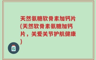 天然氨糖软骨素加钙片(天然软骨素氨糖加钙片，关爱关节护航健康)