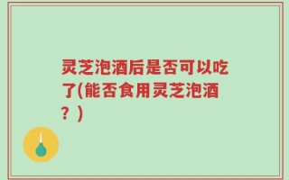 灵芝泡酒后是否可以吃了(能否食用灵芝泡酒？)
