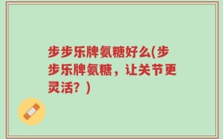 步步乐牌氨糖好么(步步乐牌氨糖，让关节更灵活？)