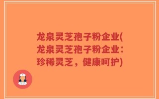 龙泉灵芝孢子粉企业(龙泉灵芝孢子粉企业：珍稀灵芝，健康呵护)