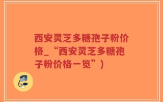 西安灵芝多糖孢子粉价格_“西安灵芝多糖孢子粉价格一览”)