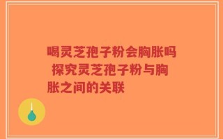 喝灵芝孢子粉会胸胀吗 探究灵芝孢子粉与胸胀之间的关联