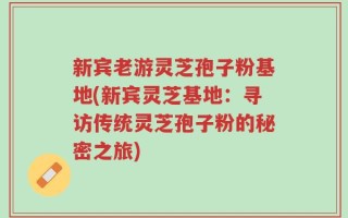 新宾老游灵芝孢子粉基地(新宾灵芝基地：寻访传统灵芝孢子粉的秘密之旅)
