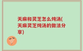 天麻和灵芝怎么炖汤(天麻灵芝炖汤的做法分享)