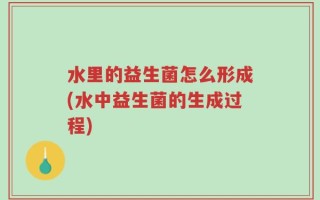 水里的益生菌怎么形成(水中益生菌的生成过程)