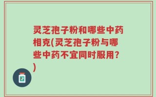 灵芝孢子粉和哪些中药相克(灵芝孢子粉与哪些中药不宜同时服用？)