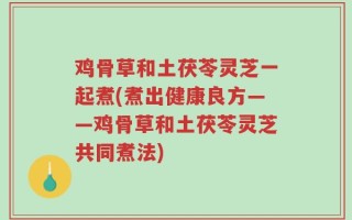 鸡骨草和土茯苓灵芝一起煮(煮出健康良方——鸡骨草和土茯苓灵芝共同煮法)