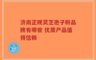 济南正规灵芝孢子粉品牌有哪些 优质产品值得信赖