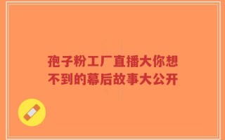 孢子粉工厂直播大你想不到的幕后故事大公开
