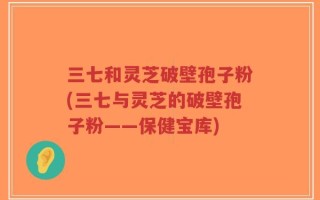 三七和灵芝破壁孢子粉(三七与灵芝的破壁孢子粉——保健宝库)