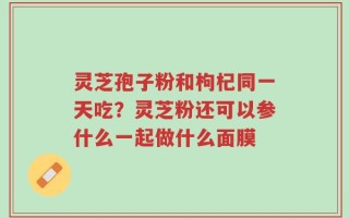 灵芝孢子粉和枸杞同一天吃？灵芝粉还可以参什么一起做什么面膜