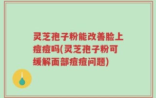 灵芝孢子粉能改善脸上痘痘吗(灵芝孢子粉可缓解面部痘痘问题)