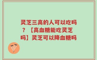 灵芝三高的人可以吃吗 ？【高血糖能吃灵芝吗】灵芝可以降血糖吗
