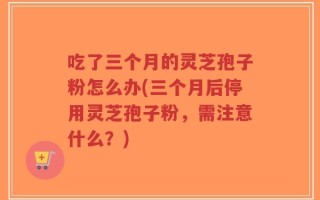 吃了三个月的灵芝孢子粉怎么办(三个月后停用灵芝孢子粉，需注意什么？)