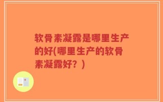 软骨素凝露是哪里生产的好(哪里生产的软骨素凝露好？)