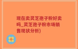 现在卖灵芝孢子粉好卖吗_灵芝孢子粉市场销售现状分析)