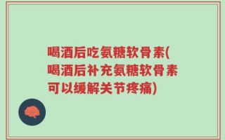 喝酒后吃氨糖软骨素(喝酒后补充氨糖软骨素可以缓解关节疼痛)