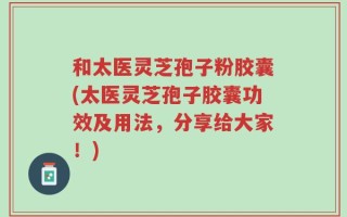和太医灵芝孢子粉胶囊(太医灵芝孢子胶囊功效及用法，分享给大家！)