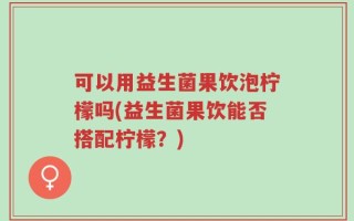 可以用益生菌果饮泡柠檬吗(益生菌果饮能否搭配柠檬？)