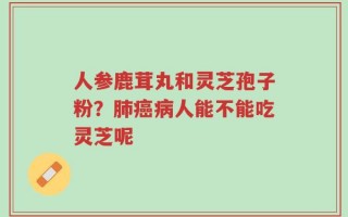 人参鹿茸丸和灵芝孢子粉？肺癌病人能不能吃灵芝呢