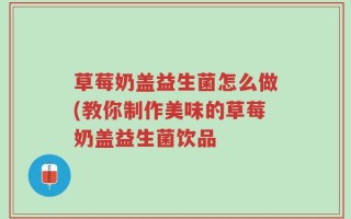 草莓奶盖益生菌怎么做(教你制作美味的草莓奶盖益生菌饮品