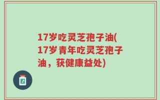 17岁吃灵芝孢子油(17岁青年吃灵芝孢子油，获健康益处)