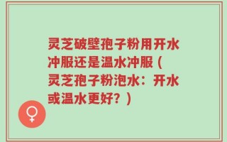 灵芝破壁孢子粉用开水冲服还是温水冲服 (灵芝孢子粉泡水：开水或温水更好？)