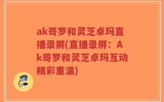ak哥罗和灵芝卓玛直播录屏(直播录屏：Ak哥罗和灵芝卓玛互动精彩重温)
