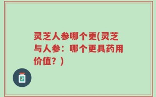 灵芝人参哪个更(灵芝与人参：哪个更具药用价值？)