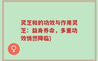 灵芝和的功效与作用灵芝：益身养命，多重功效悄然降临)