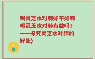 喝灵芝水对肺好不好呢喝灵芝水对肺有益吗？——探究灵芝水对肺的好处)