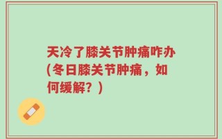 天冷了膝关节肿痛咋办(冬日膝关节肿痛，如何缓解？)