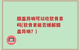 膝盖异响可以吃软骨素吗(软骨素能否缓解膝盖异响？)